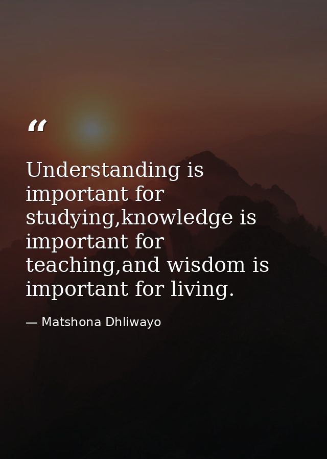 Understanding is important for studying,knowledge is important for teaching,and wisdom is important for living. — Matshona Dhliwayo