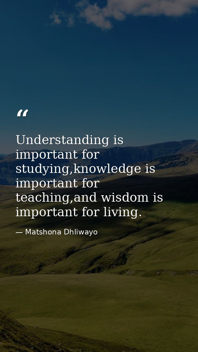 Understanding is important for studying,knowledge is important for teaching,and wisdom is important for living. — Matshona Dhliwayo