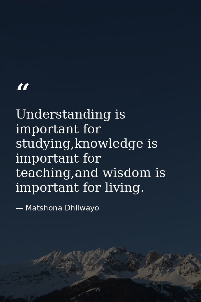 Understanding is important for studying,knowledge is important for teaching,and wisdom is important for living. — Matshona Dhliwayo