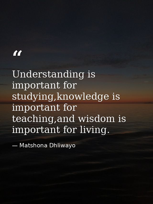 Understanding is important for studying,knowledge is important for teaching,and wisdom is important for living. — Matshona Dhliwayo