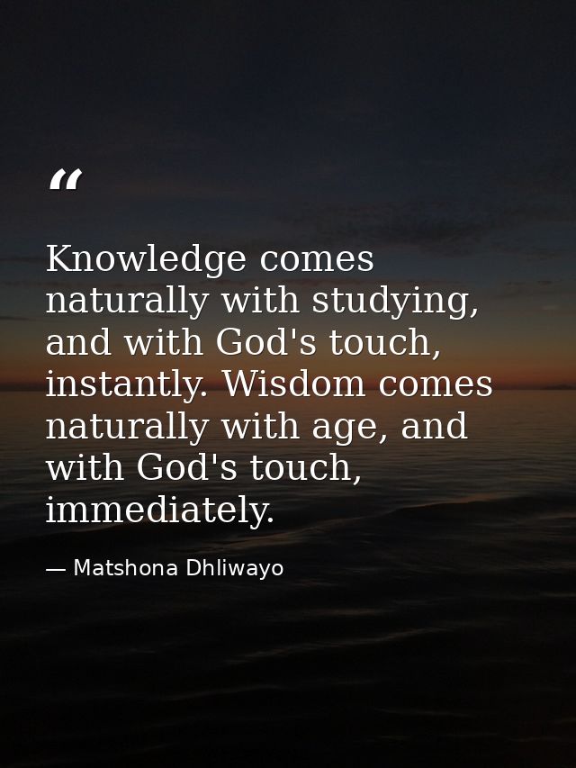 Knowledge comes naturally with studying, and with God's touch, instantly. Wisdom comes naturally with age, and with God' — Matshona Dhliwayo