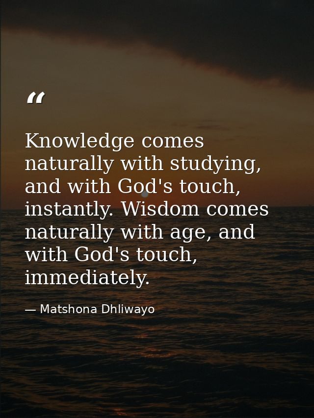 Knowledge comes naturally with studying, and with God's touch, instantly. Wisdom comes naturally with age, and with God' — Matshona Dhliwayo