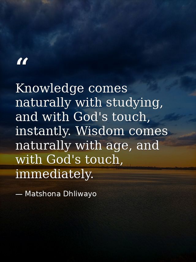 Knowledge comes naturally with studying, and with God's touch, instantly. Wisdom comes naturally with age, and with God' — Matshona Dhliwayo
