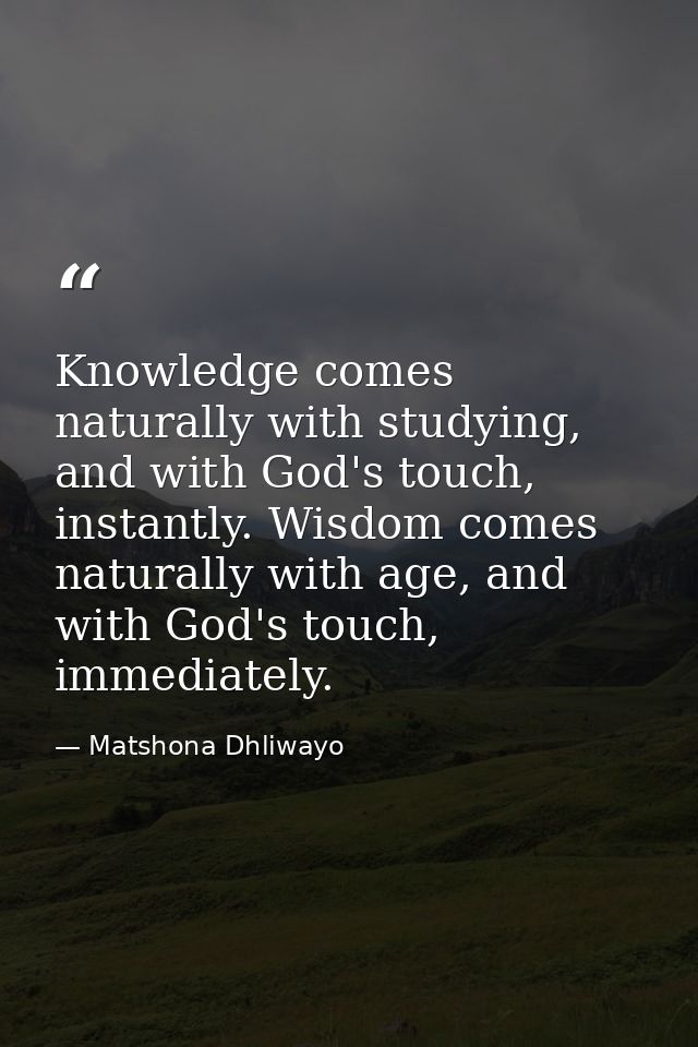 Knowledge comes naturally with studying, and with God's touch, instantly. Wisdom comes naturally with age, and with God' — Matshona Dhliwayo