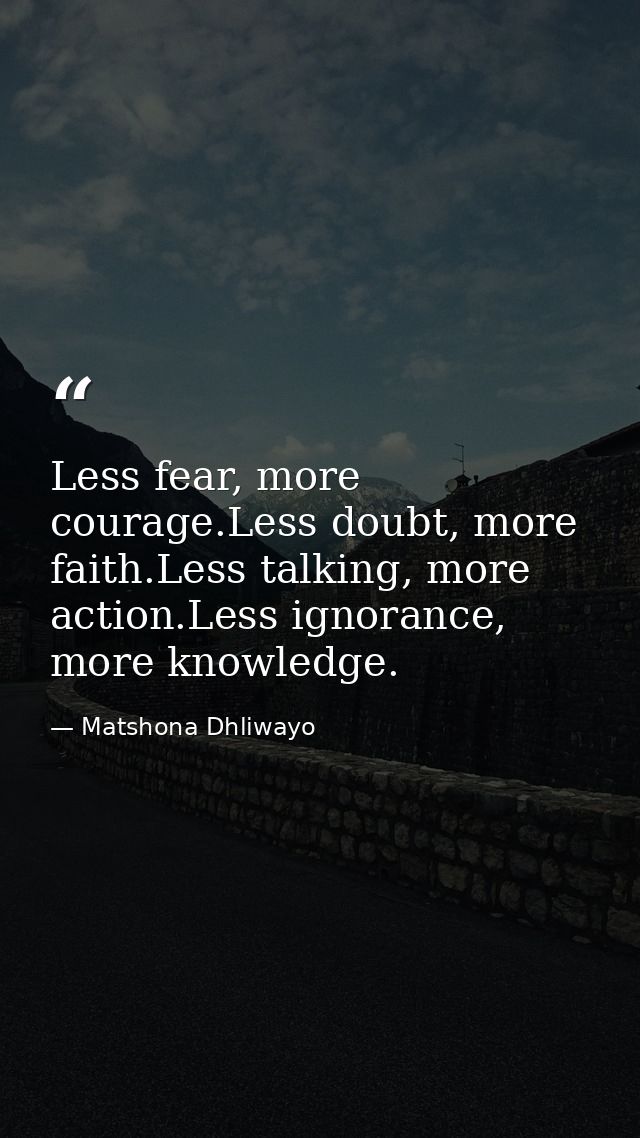 Less fear, more courage.Less doubt, more faith.Less talking, more action.Less ignorance, more knowledge. — Matshona Dhliwayo