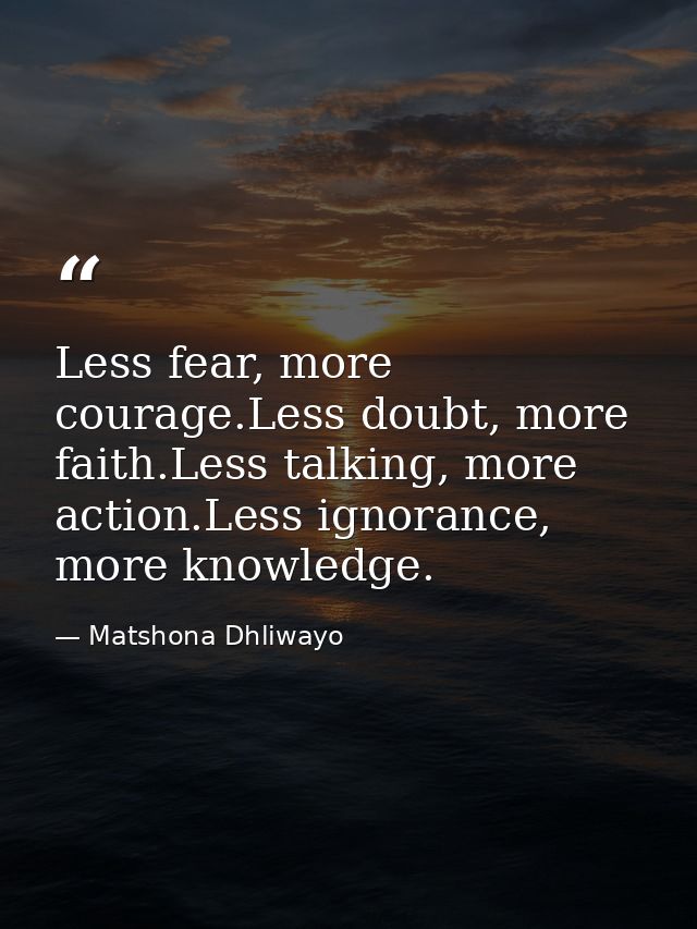 Less fear, more courage.Less doubt, more faith.Less talking, more action.Less ignorance, more knowledge. — Matshona Dhliwayo