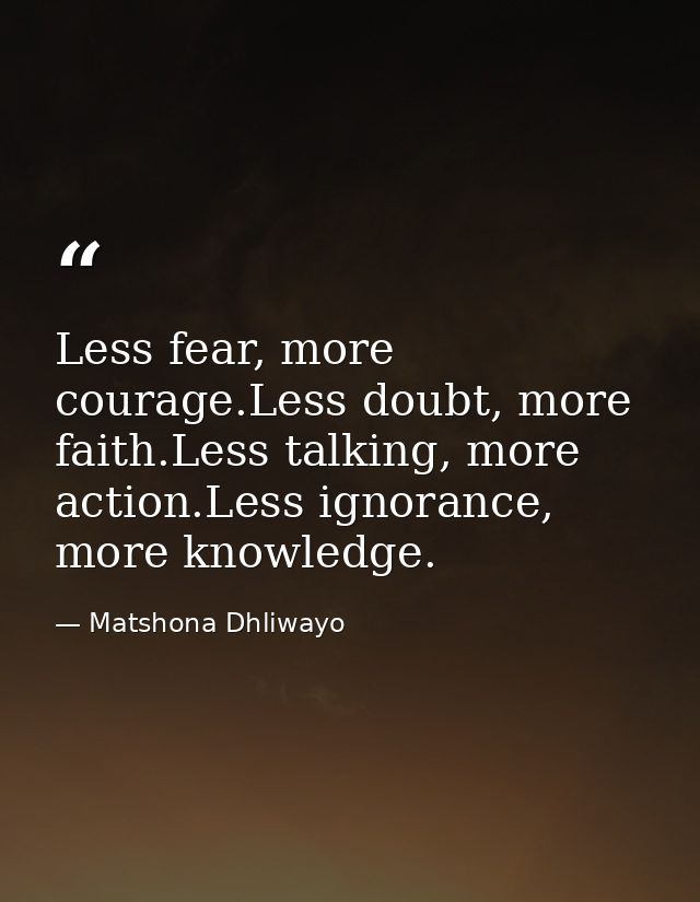 Less fear, more courage.Less doubt, more faith.Less talking, more action.Less ignorance, more knowledge. — Matshona Dhliwayo