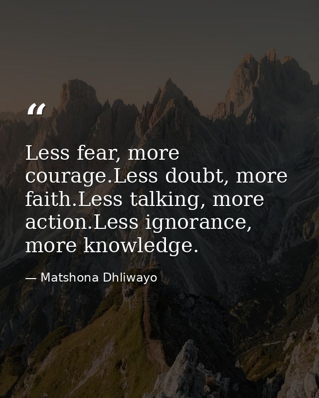 Less fear, more courage.Less doubt, more faith.Less talking, more action.Less ignorance, more knowledge. — Matshona Dhliwayo