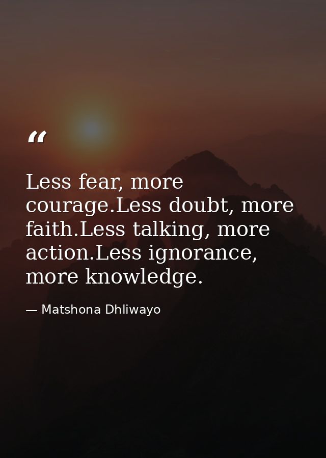 Less fear, more courage.Less doubt, more faith.Less talking, more action.Less ignorance, more knowledge. — Matshona Dhliwayo