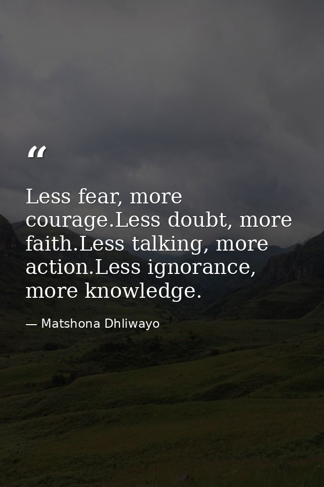Less fear, more courage.Less doubt, more faith.Less talking, more action.Less ignorance, more knowledge. — Matshona Dhliwayo