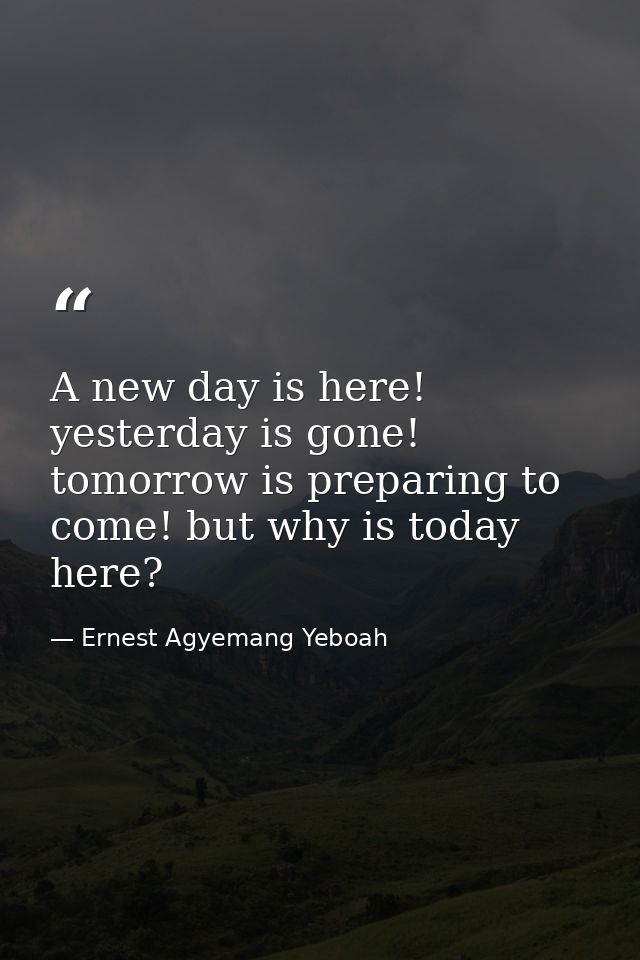 A new day is here! yesterday is gone! tomorrow is preparing to come! but why is today here? — Ernest Agyemang Yeboah