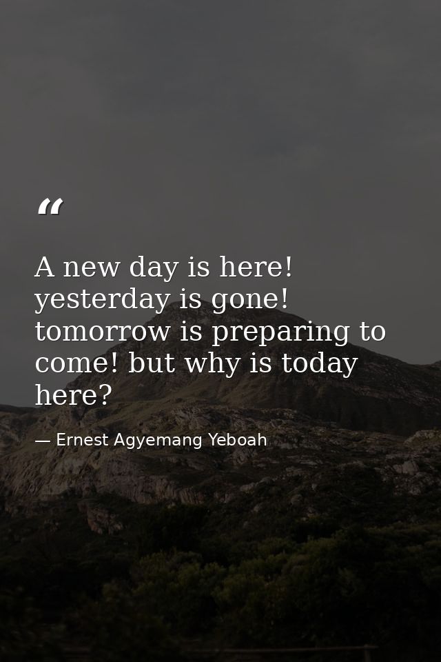 A new day is here! yesterday is gone! tomorrow is preparing to come! but why is today here? — Ernest Agyemang Yeboah
