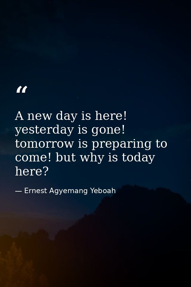 A new day is here! yesterday is gone! tomorrow is preparing to come! but why is today here? — Ernest Agyemang Yeboah