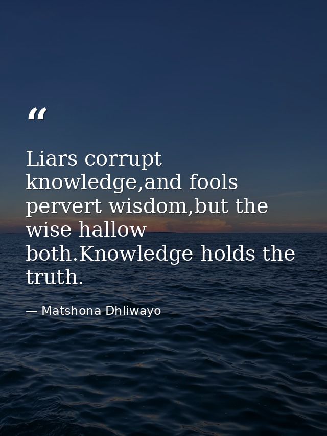 Liars corrupt knowledge,and fools pervert wisdom,but the wise hallow both.Knowledge holds the truth. — Matshona Dhliwayo