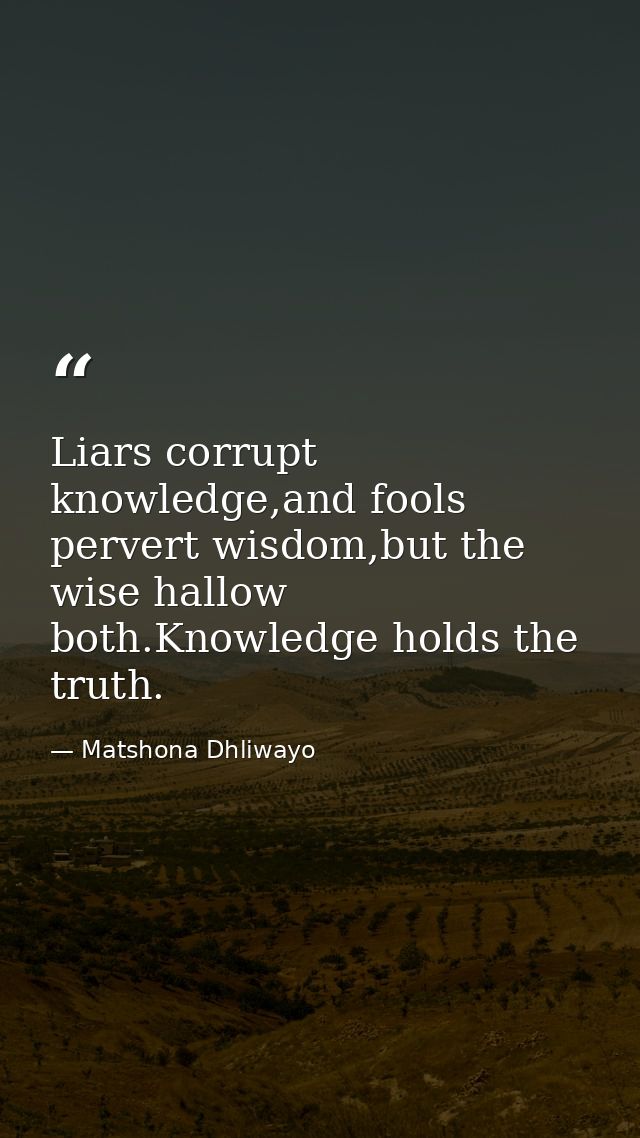Liars corrupt knowledge,and fools pervert wisdom,but the wise hallow both.Knowledge holds the truth. — Matshona Dhliwayo