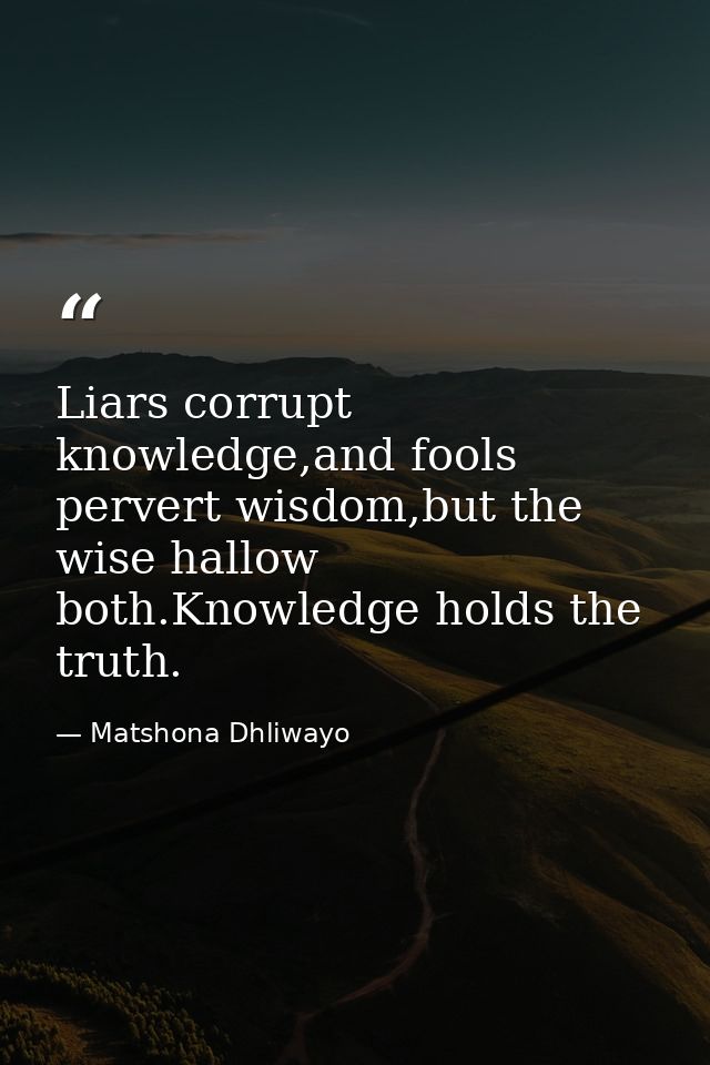 Liars corrupt knowledge,and fools pervert wisdom,but the wise hallow both.Knowledge holds the truth. — Matshona Dhliwayo