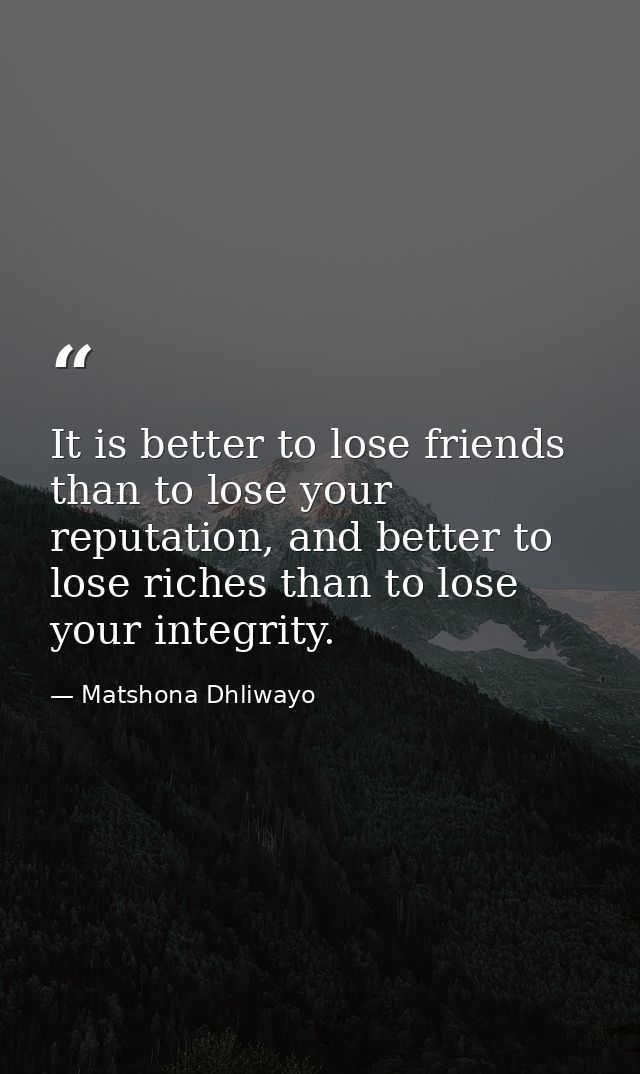 It is better to lose friends than to lose your reputation, and better to lose riches than to lose your integrity. — Matshona Dhliwayo