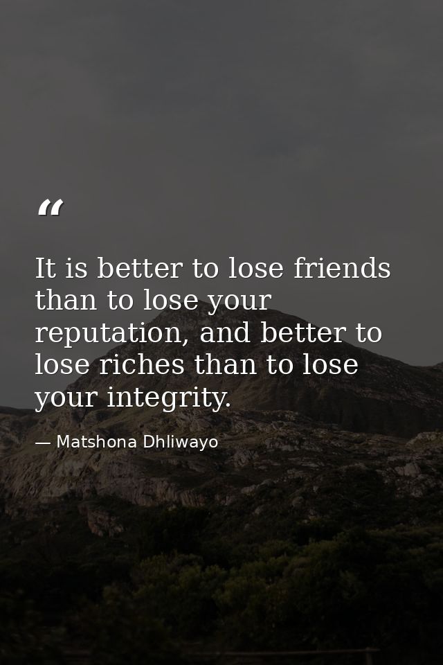It is better to lose friends than to lose your reputation, and better to lose riches than to lose your integrity. — Matshona Dhliwayo