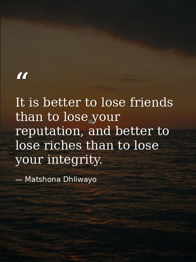 It is better to lose friends than to lose your reputation, and better to lose riches than to lose your integrity. — Matshona Dhliwayo