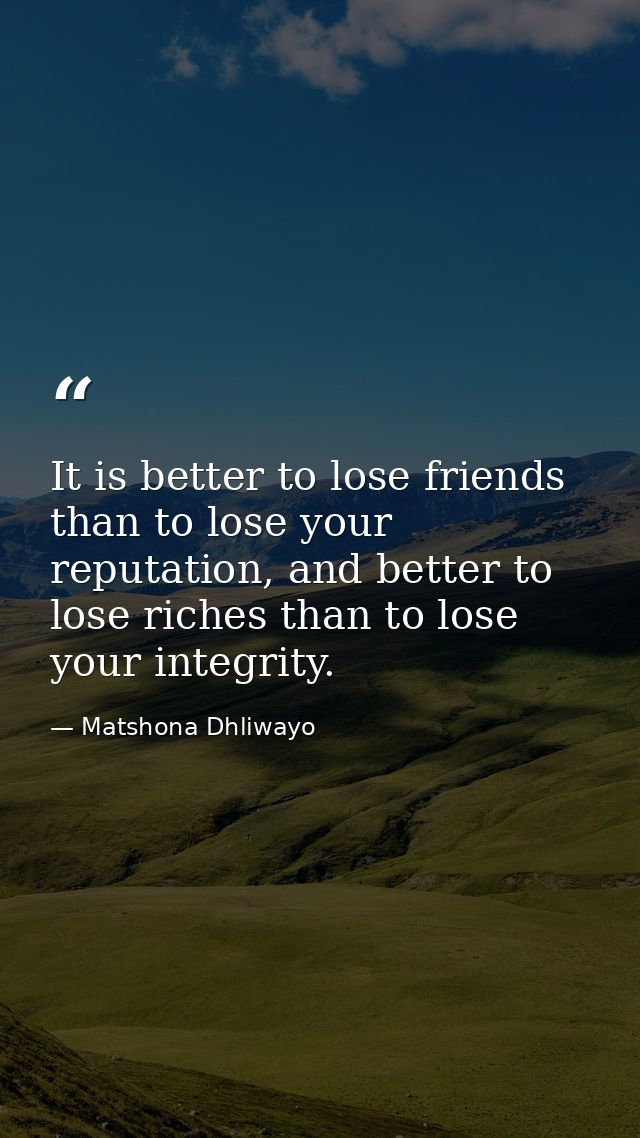 It is better to lose friends than to lose your reputation, and better to lose riches than to lose your integrity. — Matshona Dhliwayo