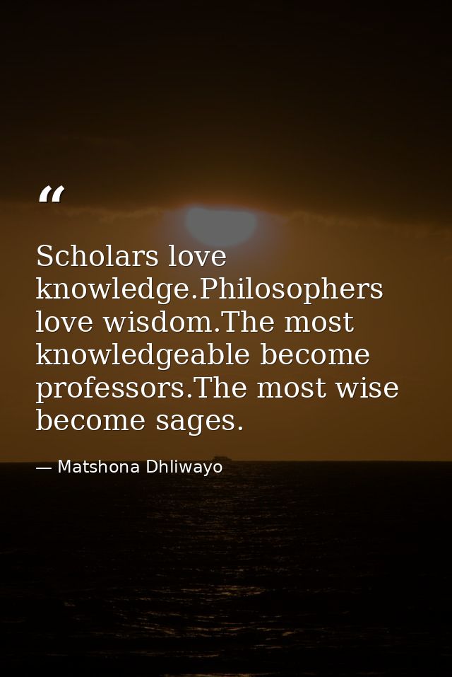 Scholars love knowledge.Philosophers love wisdom.The most knowledgeable become professors.The most wise become sages. — Matshona Dhliwayo