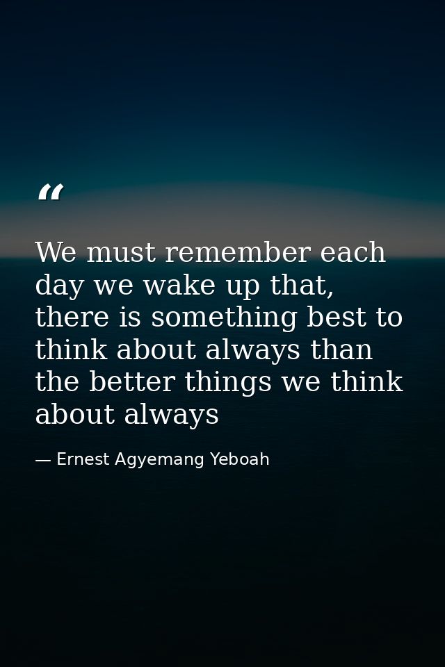 We must remember each day we wake up that, there is something best to think about always than the better things we think — Ernest Agyemang Yeboah