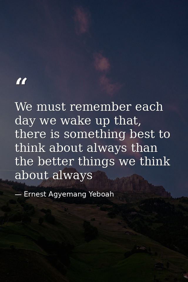 We must remember each day we wake up that, there is something best to think about always than the better things we think — Ernest Agyemang Yeboah