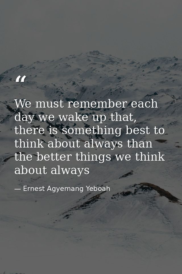 We must remember each day we wake up that, there is something best to think about always than the better things we think — Ernest Agyemang Yeboah