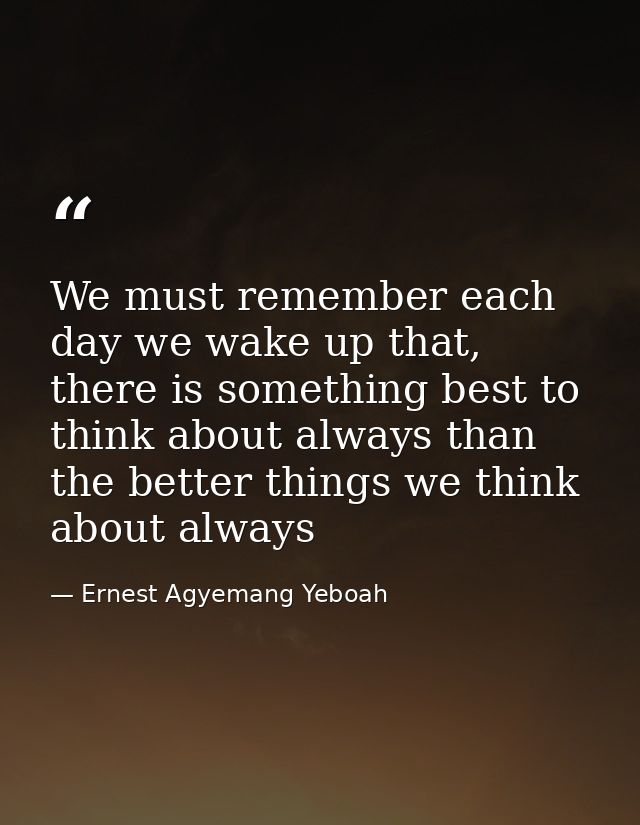 We must remember each day we wake up that, there is something best to think about always than the better things we think — Ernest Agyemang Yeboah