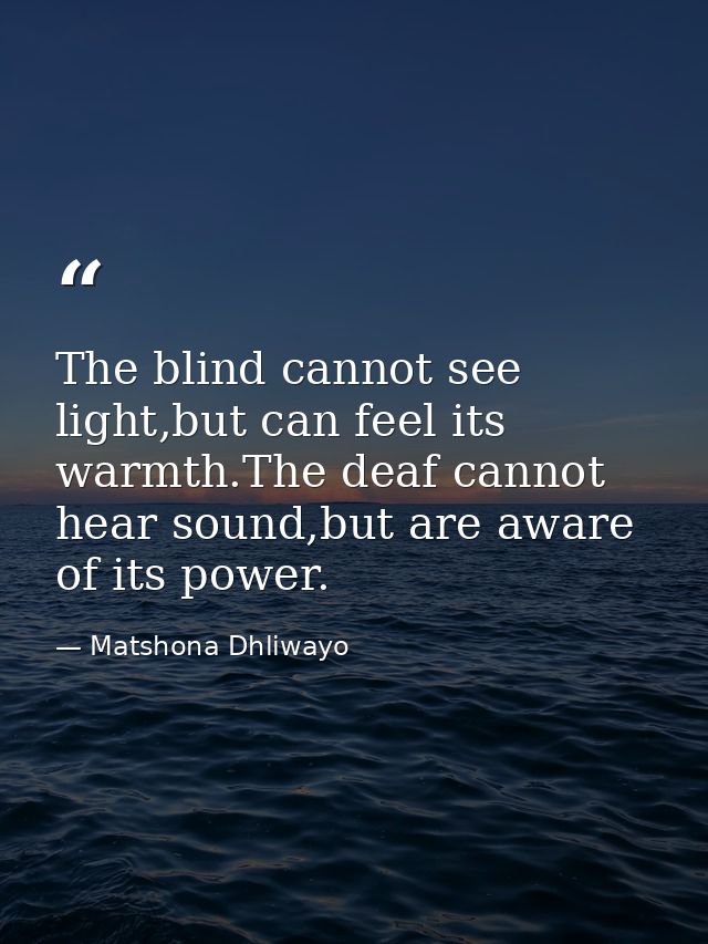 The blind cannot see light,but can feel its warmth.The deaf cannot hear sound,but are aware of its power. — Matshona Dhliwayo