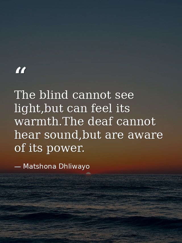 The blind cannot see light,but can feel its warmth.The deaf cannot hear sound,but are aware of its power. — Matshona Dhliwayo
