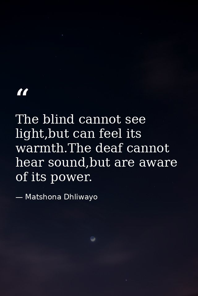 The blind cannot see light,but can feel its warmth.The deaf cannot hear sound,but are aware of its power. — Matshona Dhliwayo