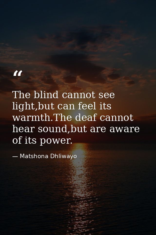 The blind cannot see light,but can feel its warmth.The deaf cannot hear sound,but are aware of its power. — Matshona Dhliwayo