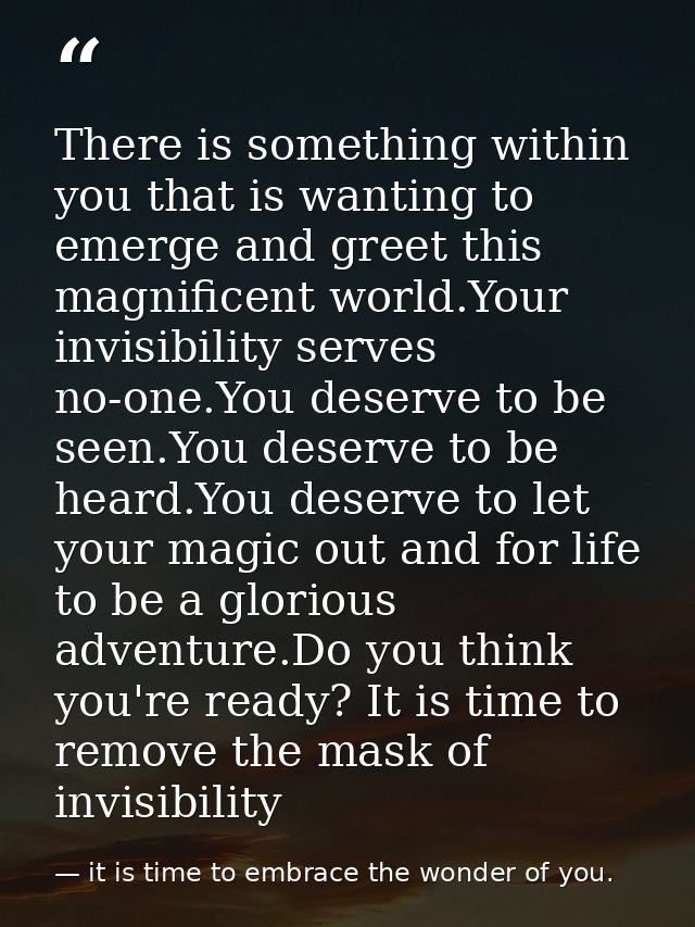 There is something within you that is wanting to emerge and greet this magnificent world.Your invisibility serves no-one — it is time to embrace the wonder of you.