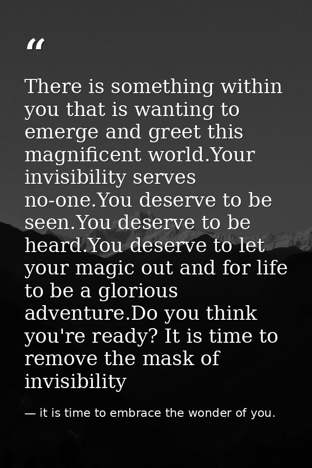 There is something within you that is wanting to emerge and greet this magnificent world.Your invisibility serves no-one — it is time to embrace the wonder of you.