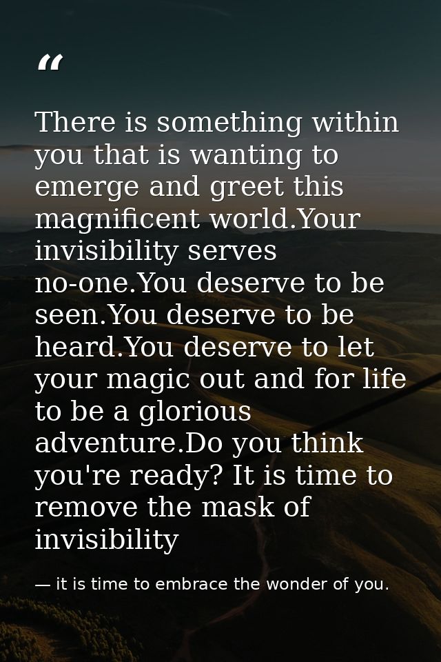 There is something within you that is wanting to emerge and greet this magnificent world.Your invisibility serves no-one — it is time to embrace the wonder of you.