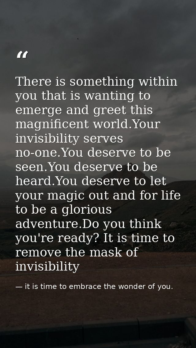 There is something within you that is wanting to emerge and greet this magnificent world.Your invisibility serves no-one — it is time to embrace the wonder of you.