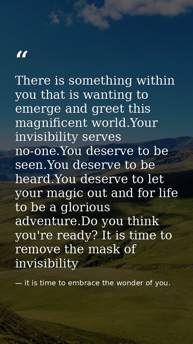 There is something within you that is wanting to emerge and greet this magnificent world.Your invisibility serves no-one — it is time to embrace the wonder of you.