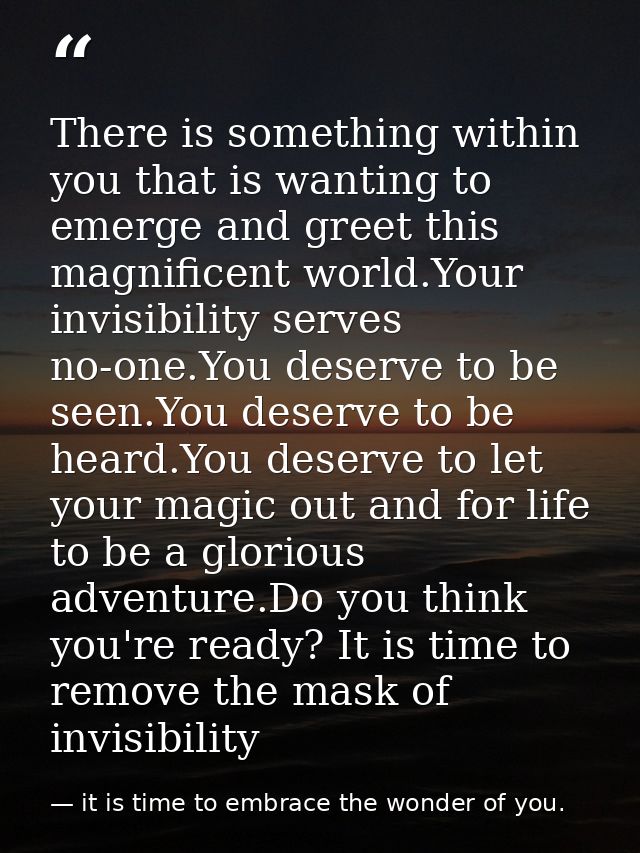 There is something within you that is wanting to emerge and greet this magnificent world.Your invisibility serves no-one — it is time to embrace the wonder of you.