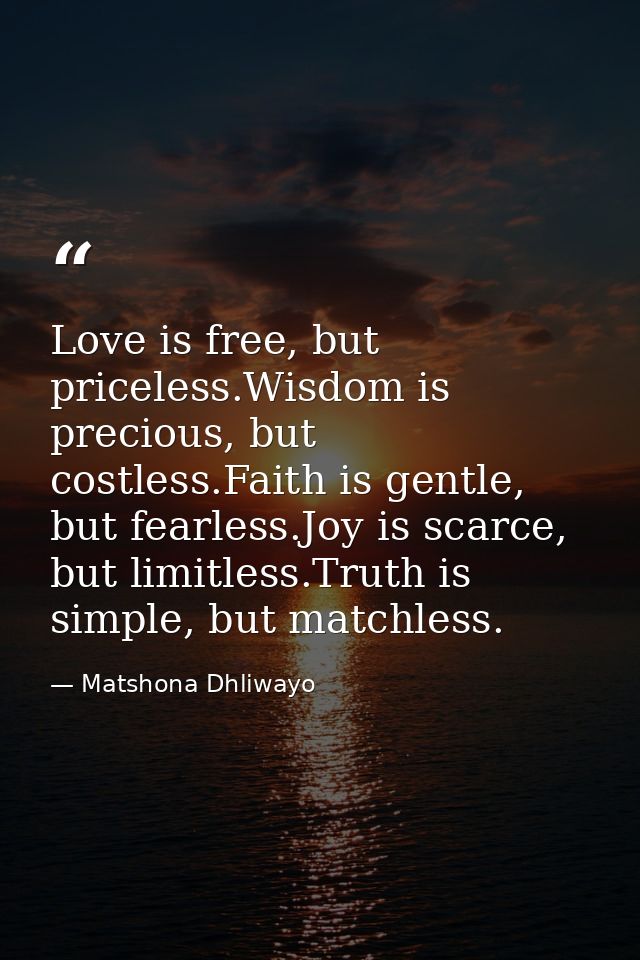 Love is free, but priceless.Wisdom is precious, but costless.Faith is gentle, but fearless.Joy is scarce, but limitless. — Matshona Dhliwayo