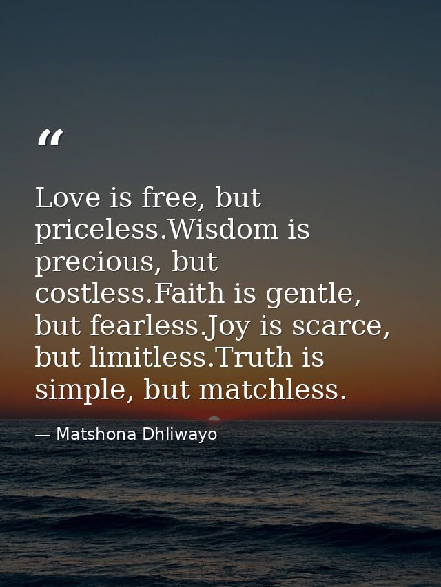 Love is free, but priceless.Wisdom is precious, but costless.Faith is gentle, but fearless.Joy is scarce, but limitless. — Matshona Dhliwayo
