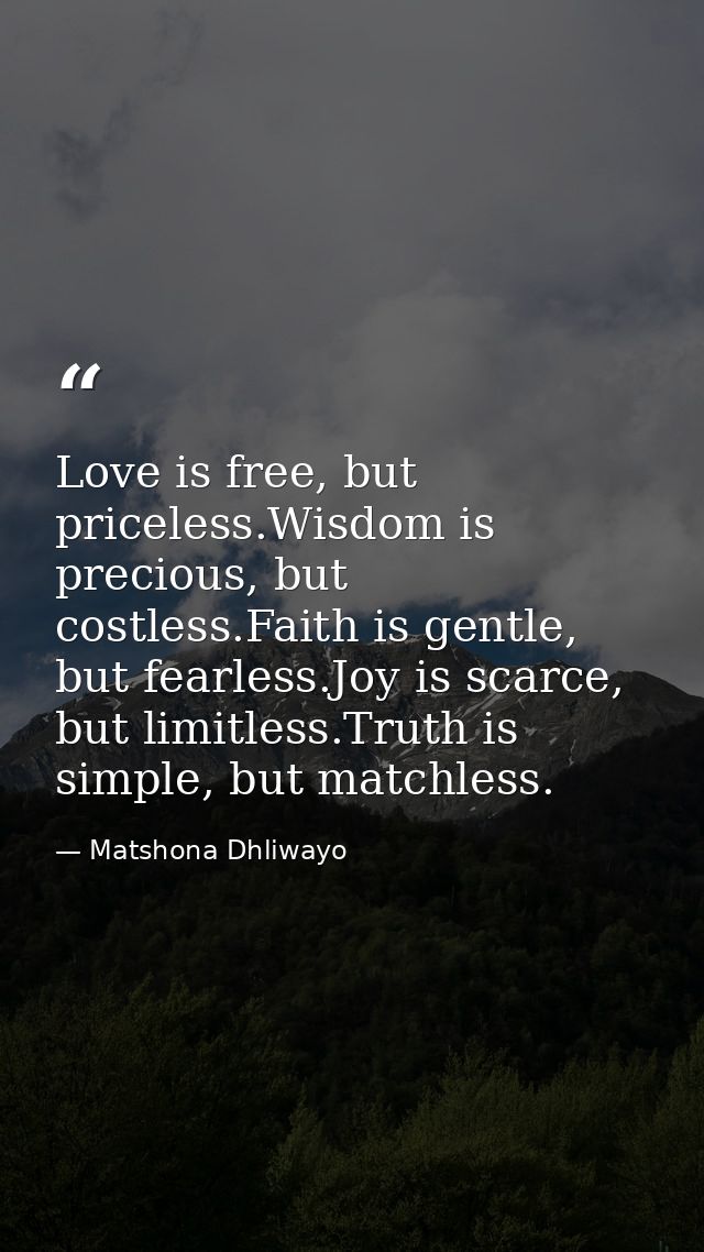 Love is free, but priceless.Wisdom is precious, but costless.Faith is gentle, but fearless.Joy is scarce, but limitless. — Matshona Dhliwayo