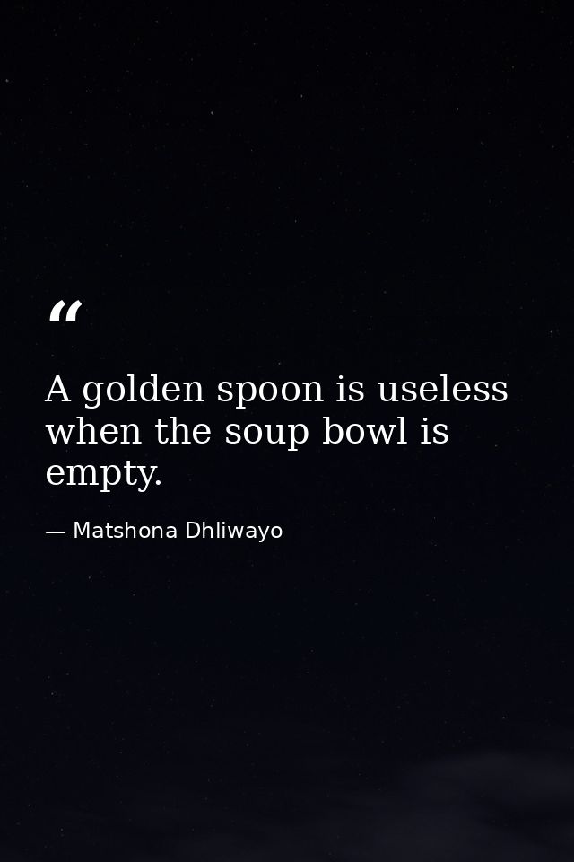 A golden spoon is useless when the soup bowl is empty. — Matshona Dhliwayo