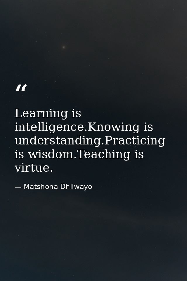 Learning is intelligence.Knowing is understanding.Practicing is wisdom.Teaching is virtue. — Matshona Dhliwayo