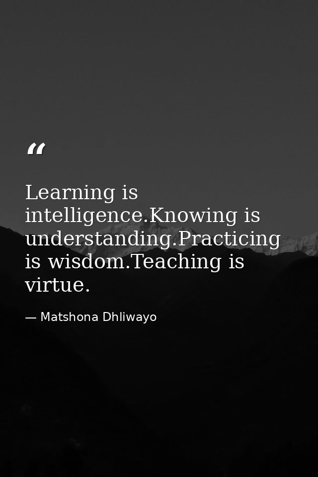 Learning is intelligence.Knowing is understanding.Practicing is wisdom.Teaching is virtue. — Matshona Dhliwayo