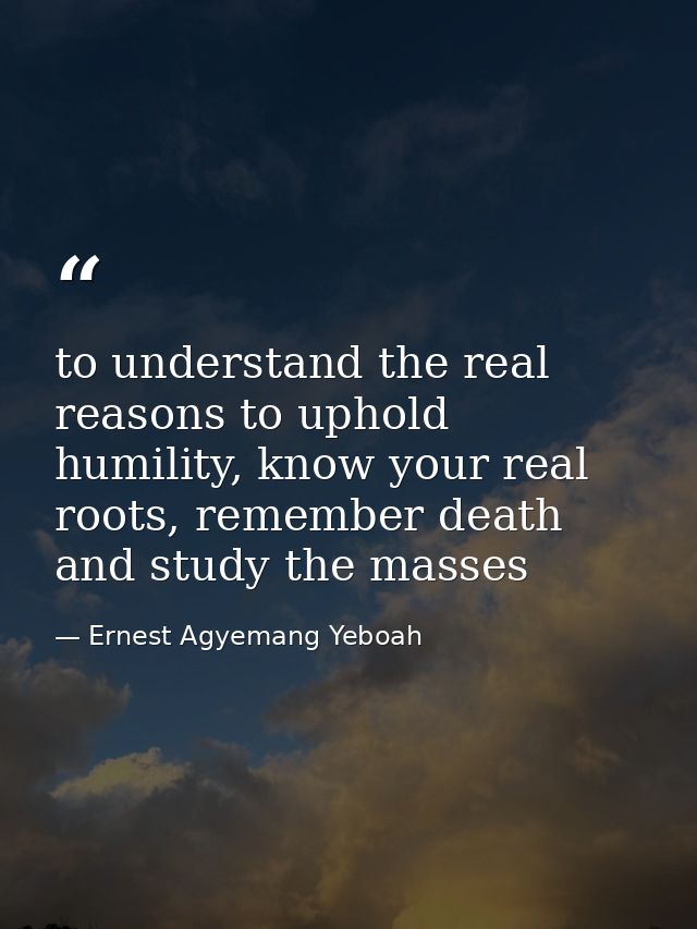 to understand the real reasons to uphold humility, know your real roots, remember death and study the masses — Ernest Agyemang Yeboah
