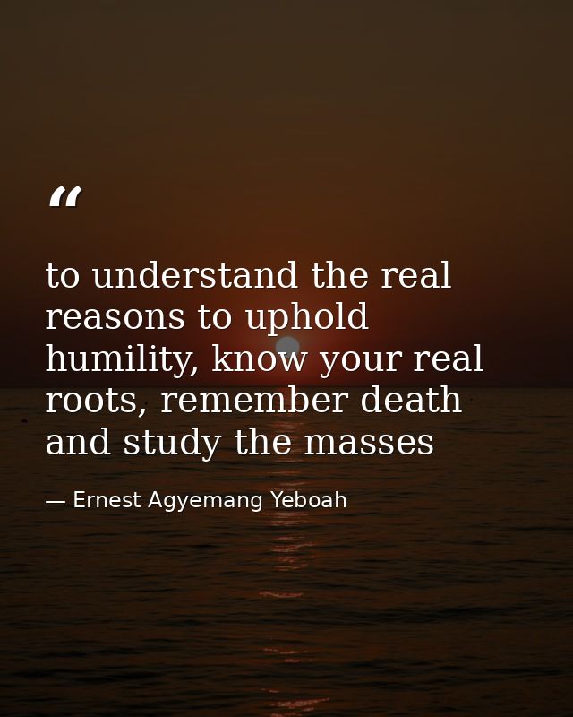 to understand the real reasons to uphold humility, know your real roots, remember death and study the masses — Ernest Agyemang Yeboah