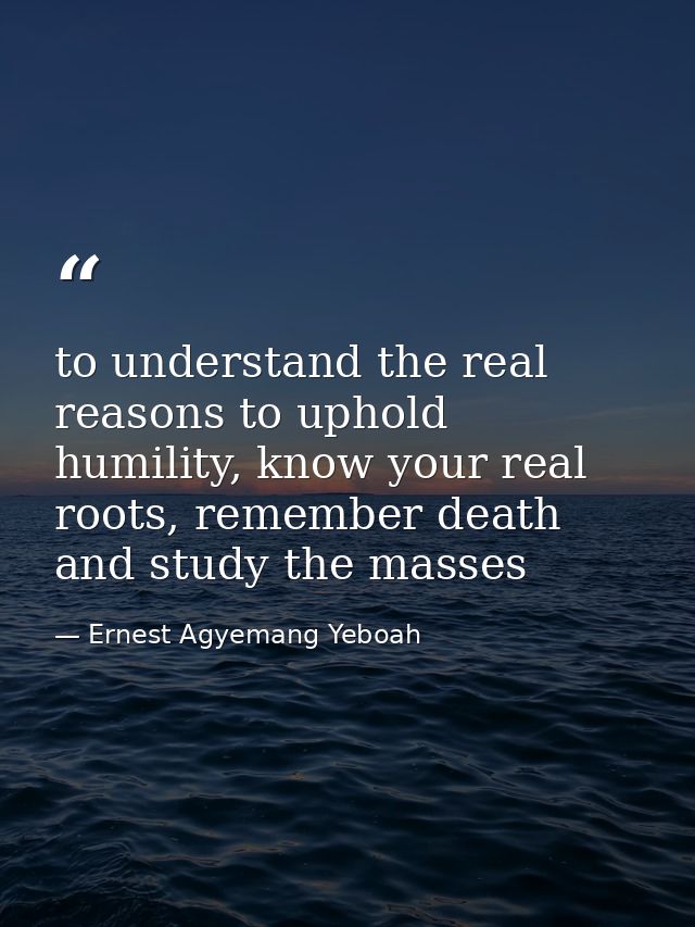 to understand the real reasons to uphold humility, know your real roots, remember death and study the masses — Ernest Agyemang Yeboah