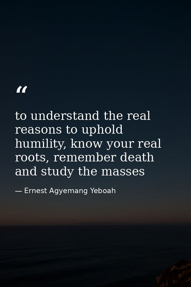 to understand the real reasons to uphold humility, know your real roots, remember death and study the masses — Ernest Agyemang Yeboah