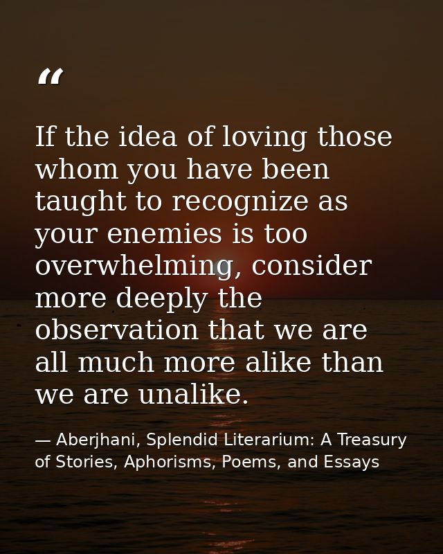 If the idea of loving those whom you have been taught to recognize as your enemies is too overwhelming, consider more de — Aberjhani, Splendid Literarium: A Treasury of Stories, Aphorisms, Poems, and Essays
